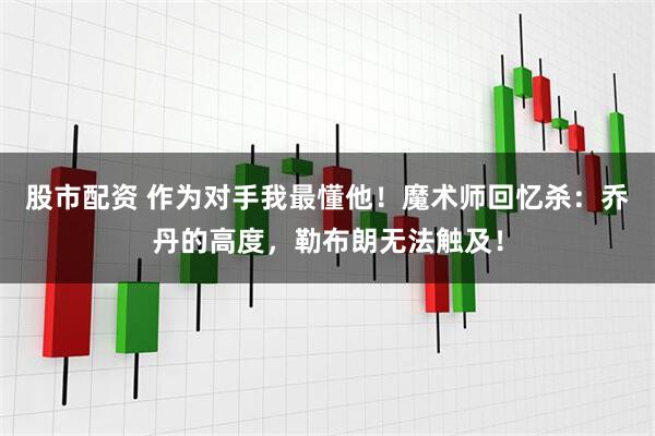 股市配资 作为对手我最懂他！魔术师回忆杀：乔丹的高度，勒布朗无法触及！