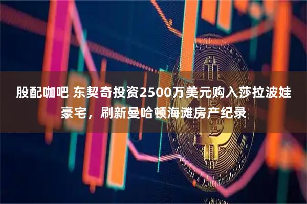 股配咖吧 东契奇投资2500万美元购入莎拉波娃豪宅，刷新曼哈顿海滩房产纪录