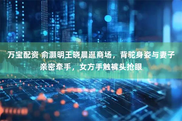 万宝配资 俞灏明王晓晨逛商场，背驼身姿与妻子亲密牵手，女方手触裤头抢眼