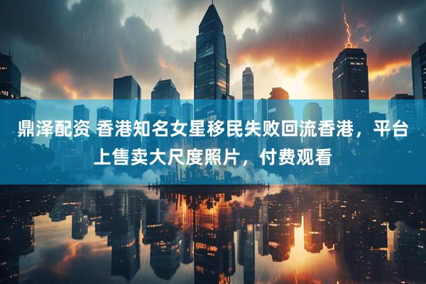 鼎泽配资 香港知名女星移民失败回流香港，平台上售卖大尺度照片，付费观看