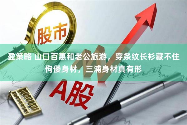 盈策略 山口百惠和老公旅游，穿条纹长衫藏不住佝偻身材，三浦身材真有形
