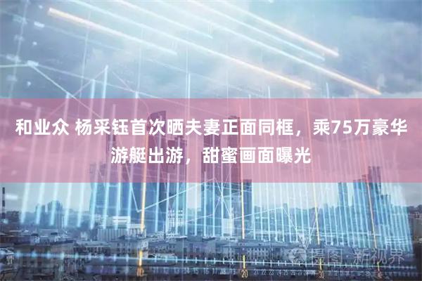 和业众 杨采钰首次晒夫妻正面同框，乘75万豪华游艇出游，甜蜜画面曝光
