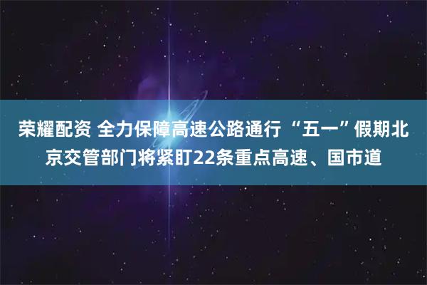 荣耀配资 全力保障高速公路通行 “五一”假期北京交管部门将紧盯22条重点高速、国市道