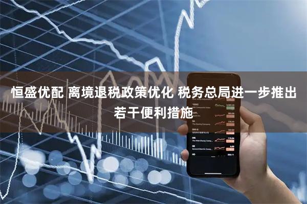 恒盛优配 离境退税政策优化 税务总局进一步推出若干便利措施