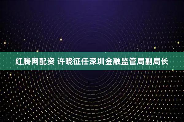 红腾网配资 许晓征任深圳金融监管局副局长