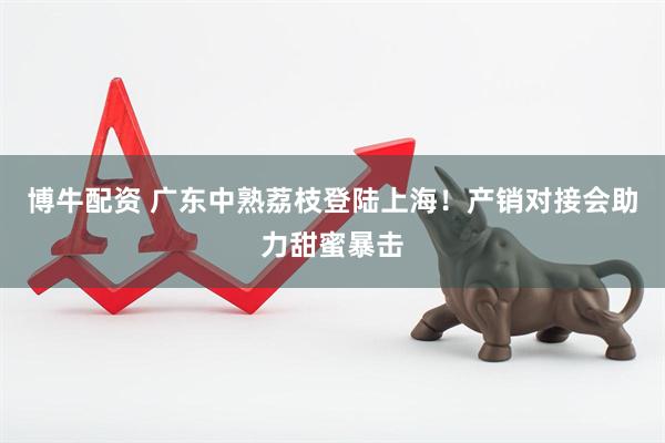 博牛配资 广东中熟荔枝登陆上海！产销对接会助力甜蜜暴击