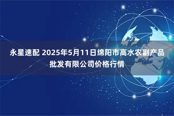 永星速配 2025年5月11日绵阳市高水农副产品批发有限公司价格行情