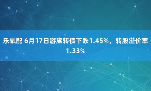 乐融配 6月17日游族转债下跌1.45%，转股溢价率1.33%