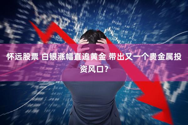 怀远股票 白银涨幅直追黄金 带出又一个贵金属投资风口？