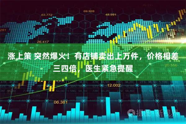 涨上策 突然爆火！有店铺卖出上万件，价格相差三四倍，医生紧急提醒