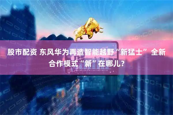 股市配资 东风华为再造智能越野“新猛士” 全新合作模式“新”在哪儿？