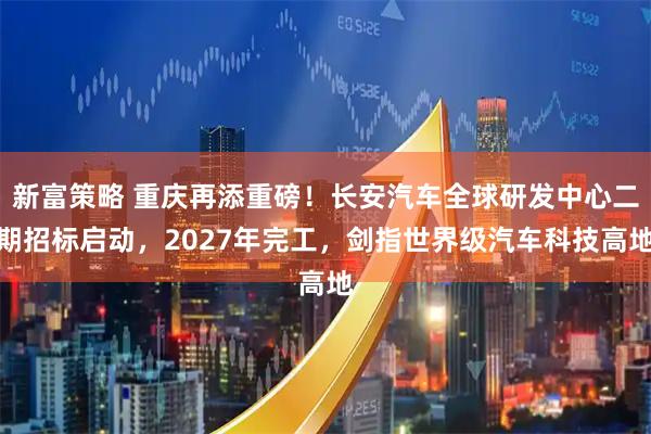 新富策略 重庆再添重磅！长安汽车全球研发中心二期招标启动，2027年完工，剑指世界级汽车科技高地