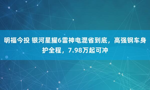 明福今投 银河星耀6雷神电混省到底，高强钢车身护全程，7.98万起可冲