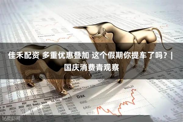 佳禾配资 多重优惠叠加 这个假期你提车了吗？| 国庆消费青观察