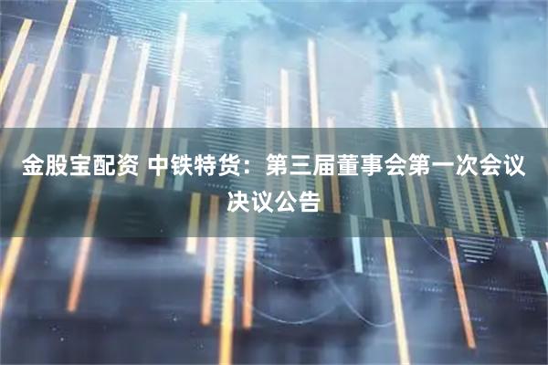 金股宝配资 中铁特货：第三届董事会第一次会议决议公告