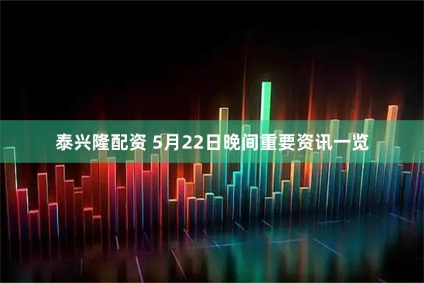 泰兴隆配资 5月22日晚间重要资讯一览