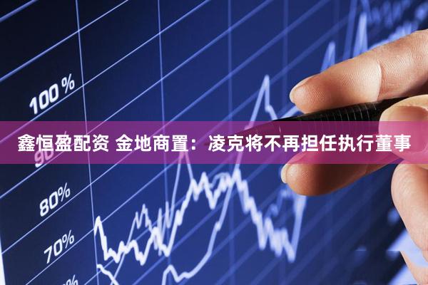 鑫恒盈配资 金地商置：凌克将不再担任执行董事