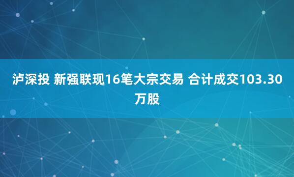 泸深投 新强联现16笔大宗交易 合计成交103.30万股