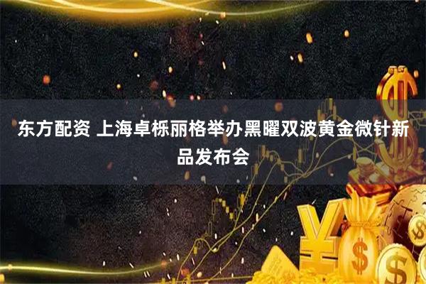 东方配资 上海卓栎丽格举办黑曜双波黄金微针新品发布会