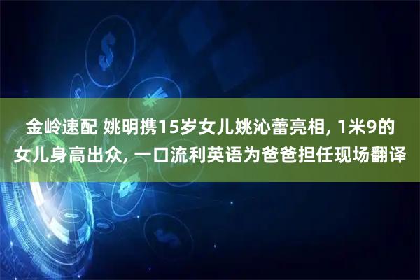 金岭速配 姚明携15岁女儿姚沁蕾亮相, 1米9的女儿身高出众, 一口流利英语为爸爸担任现场翻译