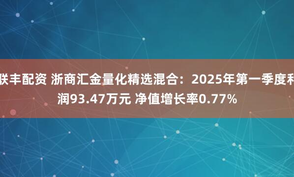 联丰配资 浙商汇金量化精选混合：2025年第一季度利润93.47万元 净值增长率0.77%