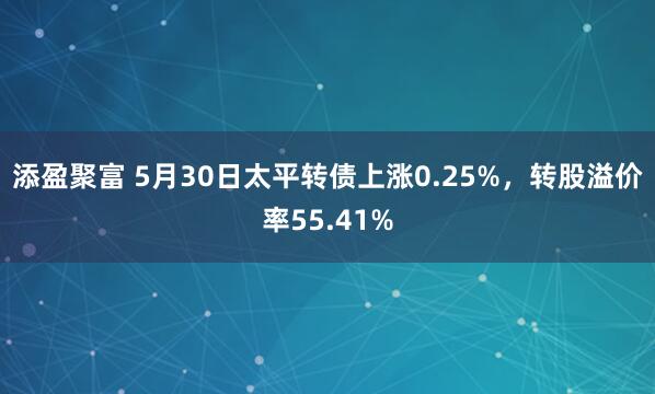 添盈聚富 5月30日太平转债上涨0.25%，转股溢价率55.41%
