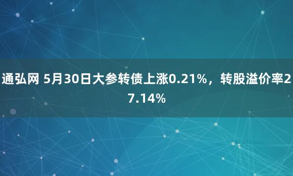 通弘网 5月30日大参转债上涨0.21%，转股溢价率27.14%