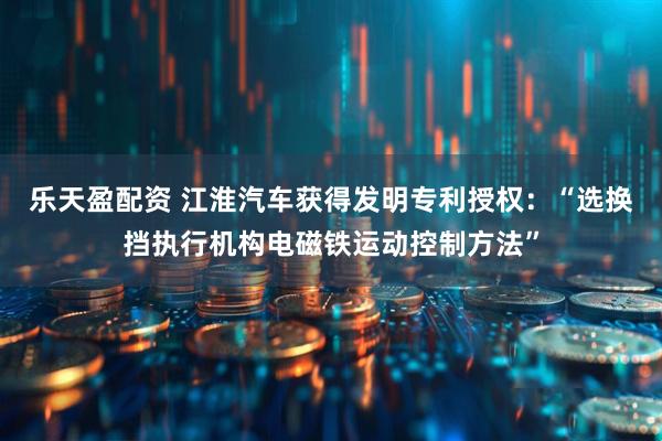 乐天盈配资 江淮汽车获得发明专利授权：“选换挡执行机构电磁铁运动控制方法”