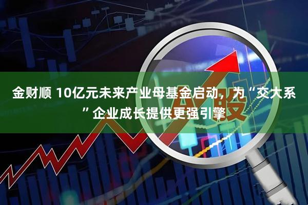 金财顺 10亿元未来产业母基金启动,为“交大系”企业成长提供更强引擎