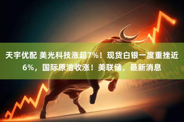 天宇优配 美光科技涨超7%！现货白银一度重挫近6%，国际原油收涨！美联储，最新消息