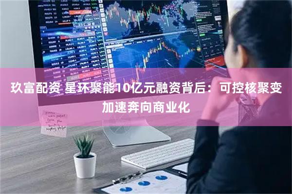 玖富配资 星环聚能10亿元融资背后：可控核聚变加速奔向商业化