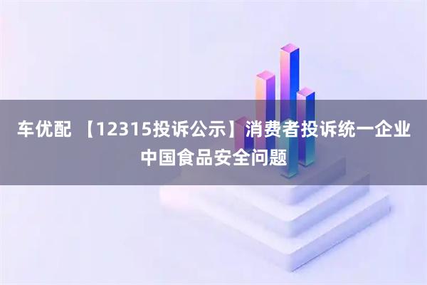 车优配 【12315投诉公示】消费者投诉统一企业中国食品安全问题