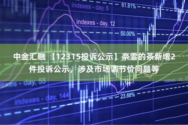 中金汇融 【12315投诉公示】奈雪的茶新增2件投诉公示，涉及市场调节价问题等