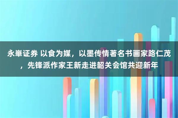 永崋证券 以食为媒，以墨传情著名书画家路仁茂，先锋派作家王新走进韶关会馆共迎新年