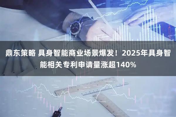 鼎东策略 具身智能商业场景爆发！2025年具身智能相关专利申请量涨超140%