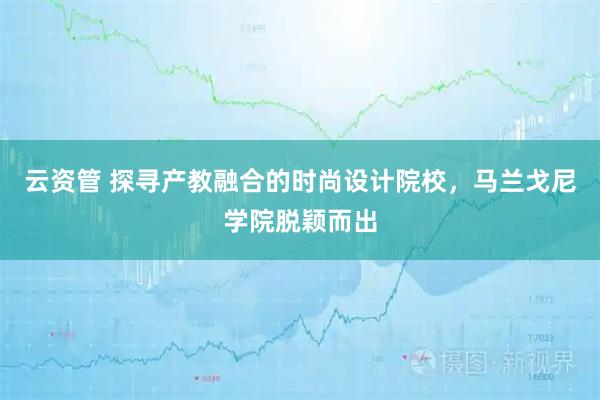 云资管 探寻产教融合的时尚设计院校,马兰戈尼学院脱颖而出