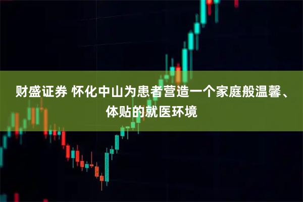 财盛证券 怀化中山为患者营造一个家庭般温馨、体贴的就医环境