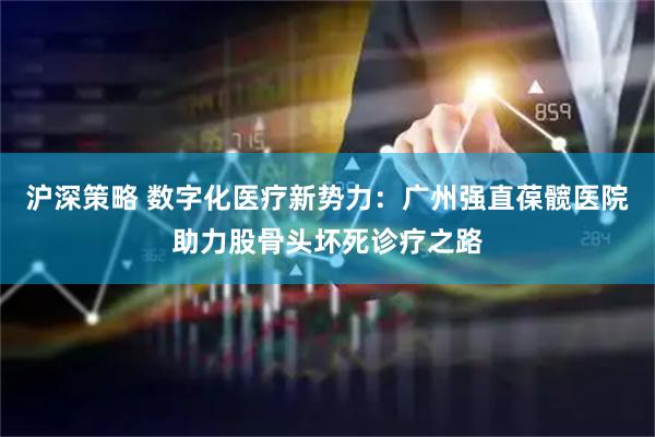 沪深策略 数字化医疗新势力：广州强直葆髋医院助力股骨头坏死诊疗之路
