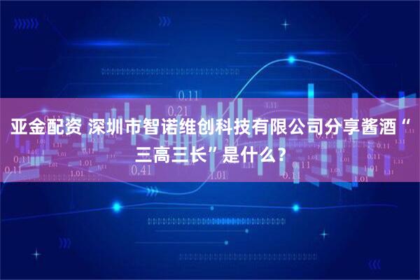 亚金配资 深圳市智诺维创科技有限公司分享酱酒“三高三长”是什么？
