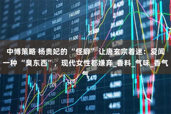 中博策略 杨贵妃的 “怪癖” 让唐玄宗着迷：爱闻一种 “臭东西”，现代女性都嫌弃_香料_气味_香气