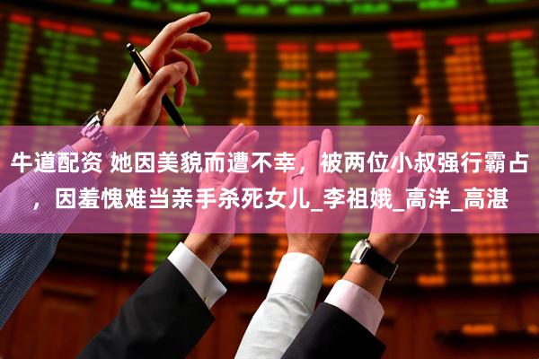 牛道配资 她因美貌而遭不幸，被两位小叔强行霸占，因羞愧难当亲手杀死女儿_李祖娥_高洋_高湛