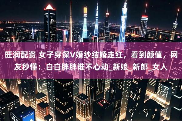 旺润配资 女子穿深V婚纱结婚走红，看到颜值，网友秒懂：白白胖胖谁不心动_新娘_新郎_女人